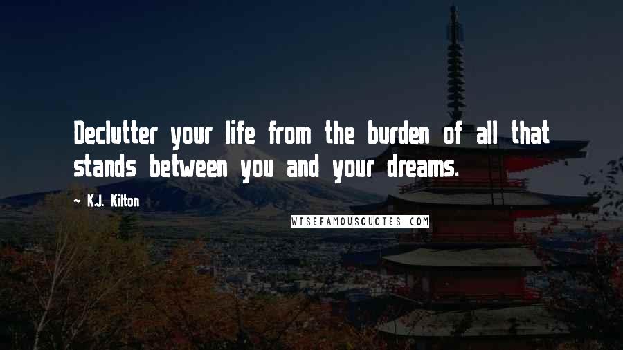 K.J. Kilton Quotes: Declutter your life from the burden of all that stands between you and your dreams.