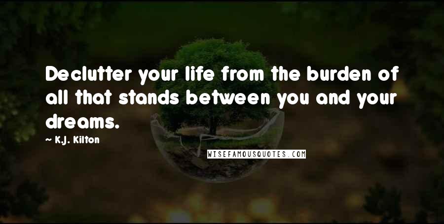 K.J. Kilton Quotes: Declutter your life from the burden of all that stands between you and your dreams.