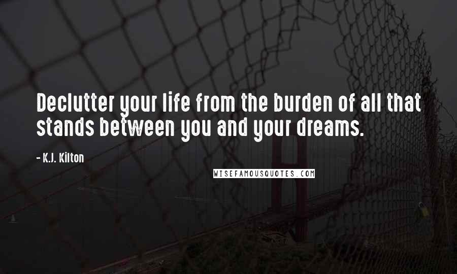 K.J. Kilton Quotes: Declutter your life from the burden of all that stands between you and your dreams.