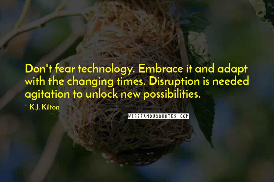 K.J. Kilton Quotes: Don't fear technology. Embrace it and adapt with the changing times. Disruption is needed agitation to unlock new possibilities.