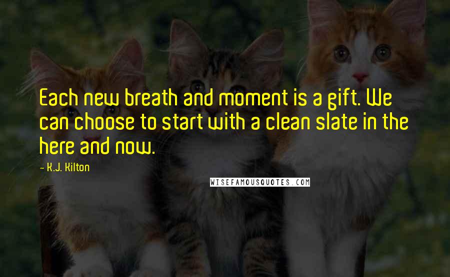 K.J. Kilton Quotes: Each new breath and moment is a gift. We can choose to start with a clean slate in the here and now.