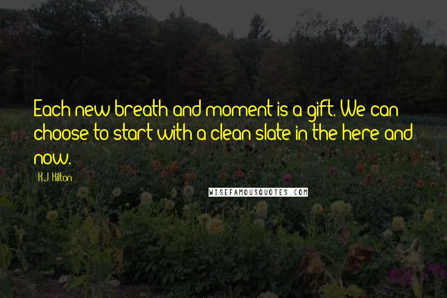 K.J. Kilton Quotes: Each new breath and moment is a gift. We can choose to start with a clean slate in the here and now.