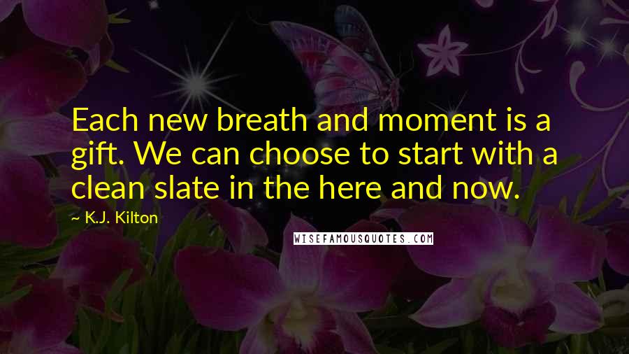 K.J. Kilton Quotes: Each new breath and moment is a gift. We can choose to start with a clean slate in the here and now.