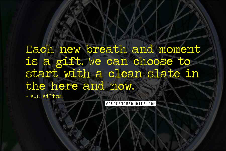 K.J. Kilton Quotes: Each new breath and moment is a gift. We can choose to start with a clean slate in the here and now.