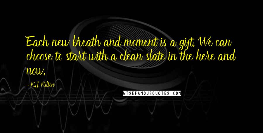 K.J. Kilton Quotes: Each new breath and moment is a gift. We can choose to start with a clean slate in the here and now.