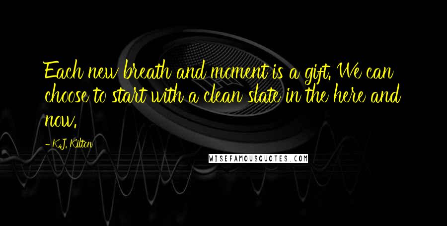 K.J. Kilton Quotes: Each new breath and moment is a gift. We can choose to start with a clean slate in the here and now.