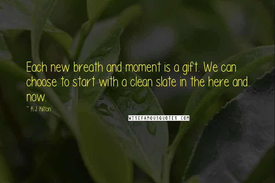 K.J. Kilton Quotes: Each new breath and moment is a gift. We can choose to start with a clean slate in the here and now.