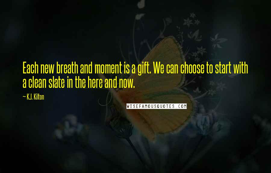 K.J. Kilton Quotes: Each new breath and moment is a gift. We can choose to start with a clean slate in the here and now.