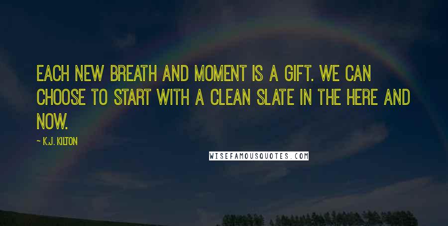 K.J. Kilton Quotes: Each new breath and moment is a gift. We can choose to start with a clean slate in the here and now.