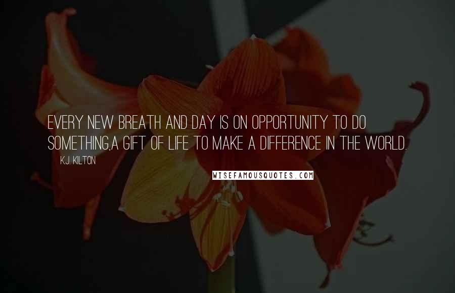 K.J. Kilton Quotes: Every new breath and day is on opportunity to do something,a gift of life to make a difference in the world.