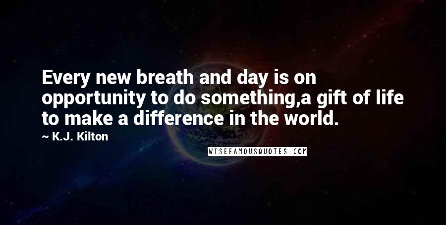 K.J. Kilton Quotes: Every new breath and day is on opportunity to do something,a gift of life to make a difference in the world.