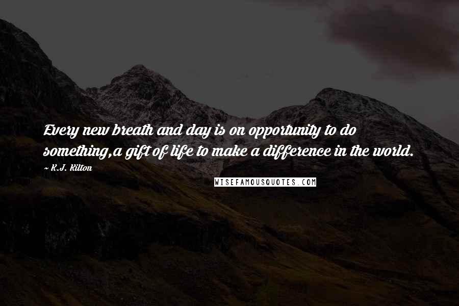 K.J. Kilton Quotes: Every new breath and day is on opportunity to do something,a gift of life to make a difference in the world.