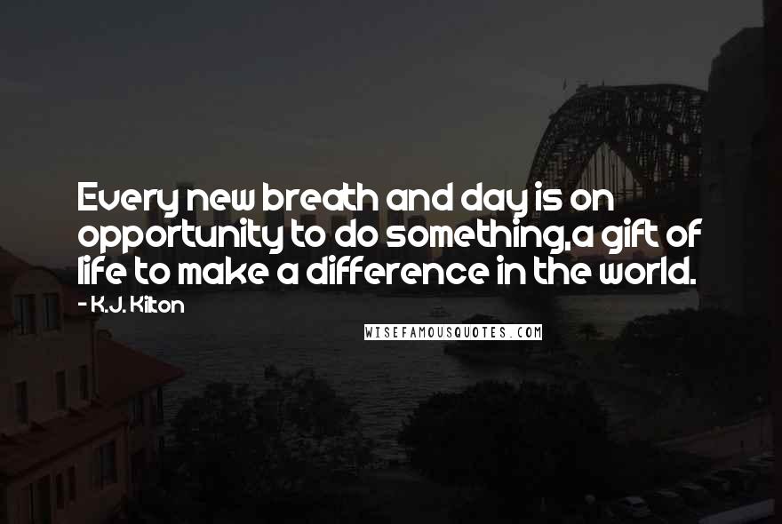 K.J. Kilton Quotes: Every new breath and day is on opportunity to do something,a gift of life to make a difference in the world.