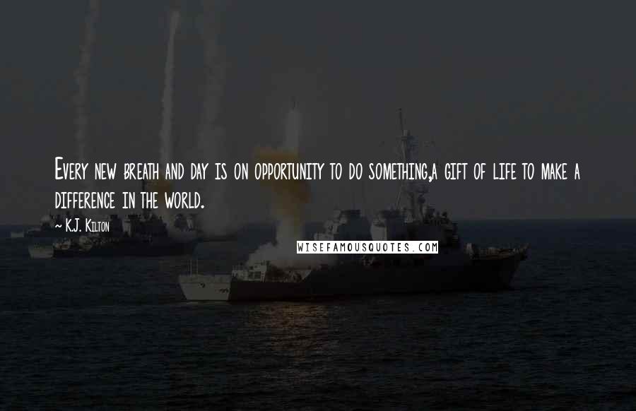 K.J. Kilton Quotes: Every new breath and day is on opportunity to do something,a gift of life to make a difference in the world.