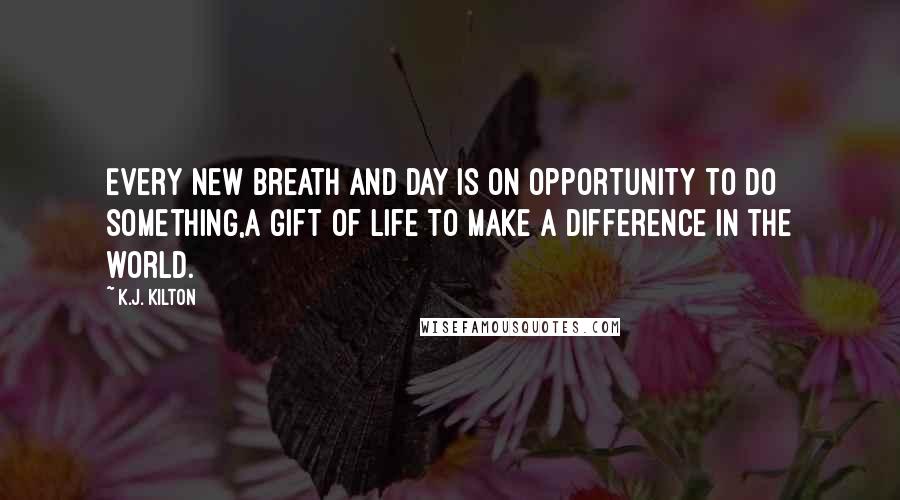 K.J. Kilton Quotes: Every new breath and day is on opportunity to do something,a gift of life to make a difference in the world.