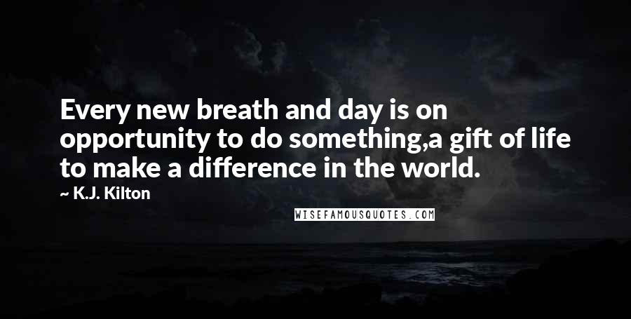 K.J. Kilton Quotes: Every new breath and day is on opportunity to do something,a gift of life to make a difference in the world.