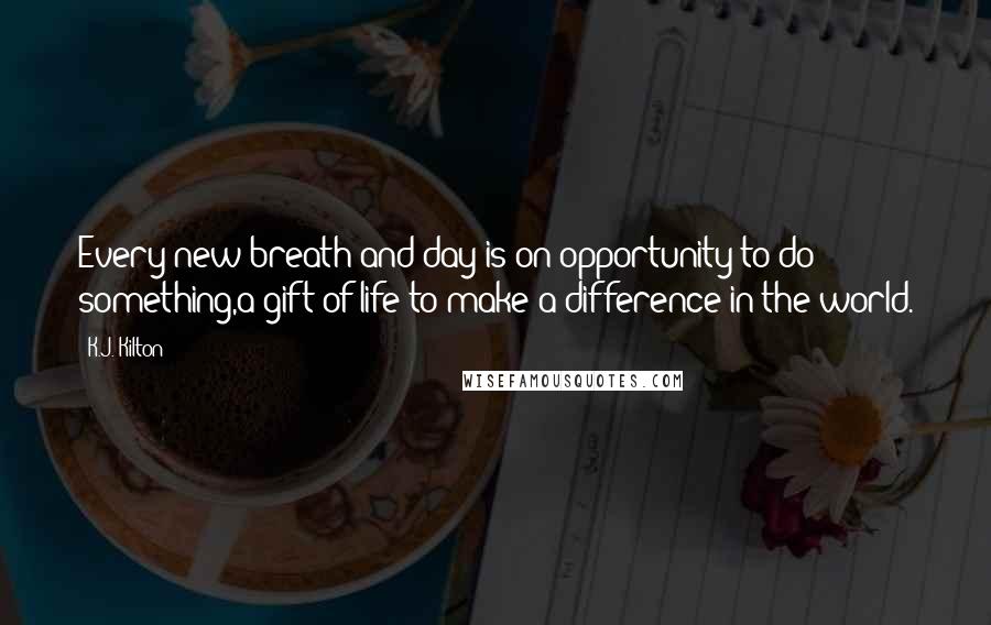 K.J. Kilton Quotes: Every new breath and day is on opportunity to do something,a gift of life to make a difference in the world.