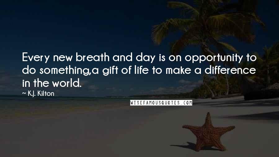 K.J. Kilton Quotes: Every new breath and day is on opportunity to do something,a gift of life to make a difference in the world.