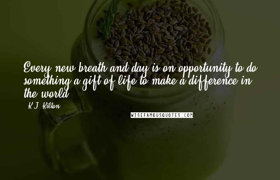 K.J. Kilton Quotes: Every new breath and day is on opportunity to do something,a gift of life to make a difference in the world.