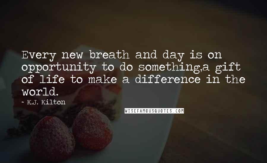 K.J. Kilton Quotes: Every new breath and day is on opportunity to do something,a gift of life to make a difference in the world.