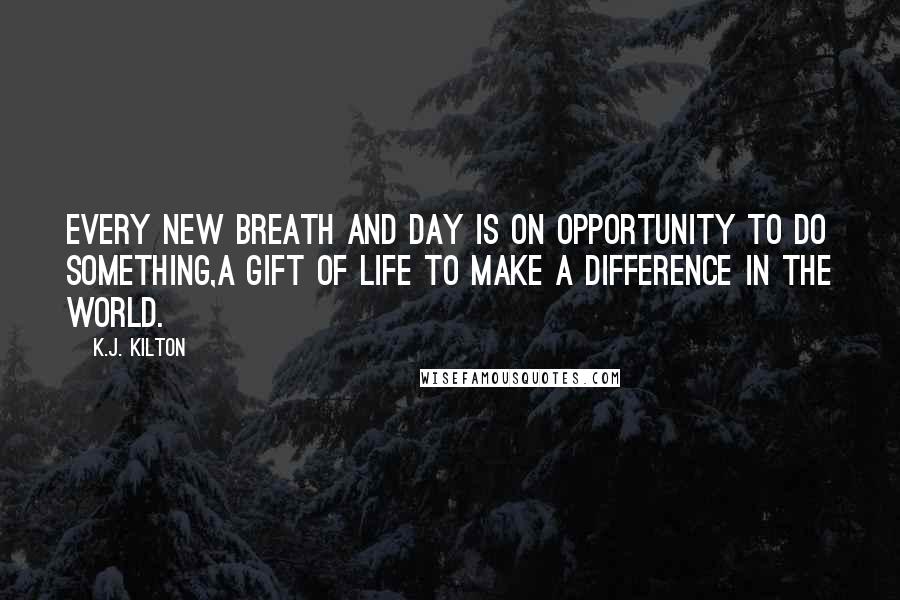 K.J. Kilton Quotes: Every new breath and day is on opportunity to do something,a gift of life to make a difference in the world.