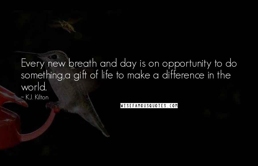 K.J. Kilton Quotes: Every new breath and day is on opportunity to do something,a gift of life to make a difference in the world.