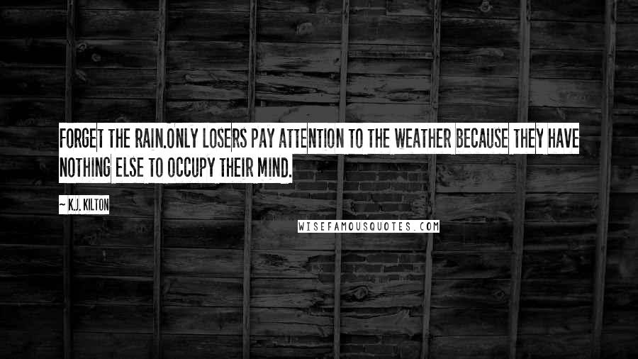 K.J. Kilton Quotes: Forget the rain.Only losers pay attention to the weather because they have nothing else to occupy their mind.