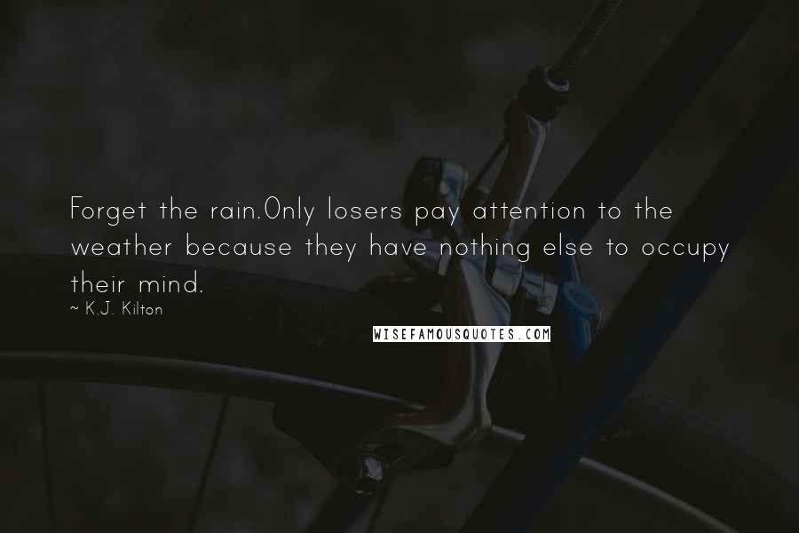 K.J. Kilton Quotes: Forget the rain.Only losers pay attention to the weather because they have nothing else to occupy their mind.