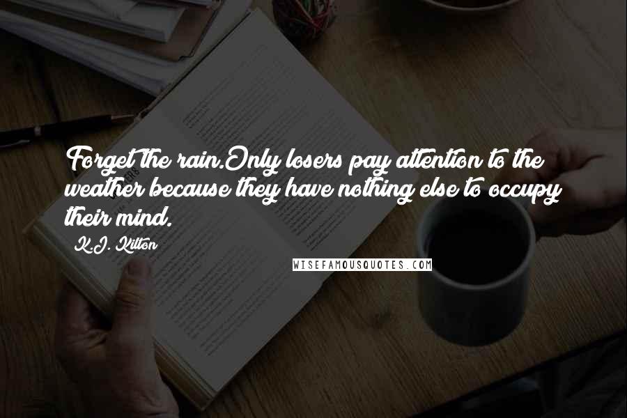 K.J. Kilton Quotes: Forget the rain.Only losers pay attention to the weather because they have nothing else to occupy their mind.