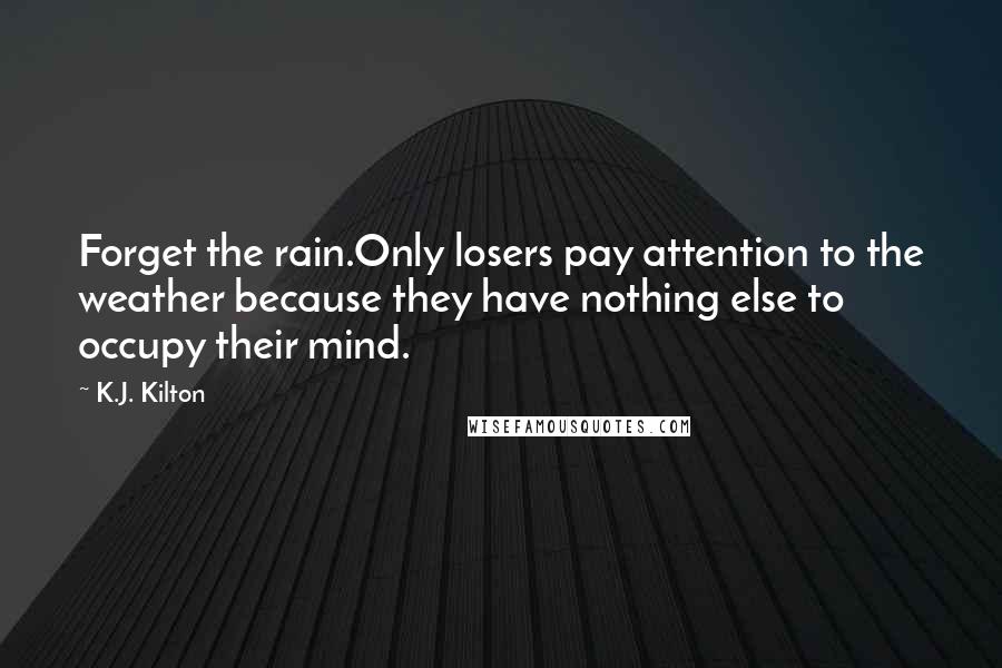 K.J. Kilton Quotes: Forget the rain.Only losers pay attention to the weather because they have nothing else to occupy their mind.