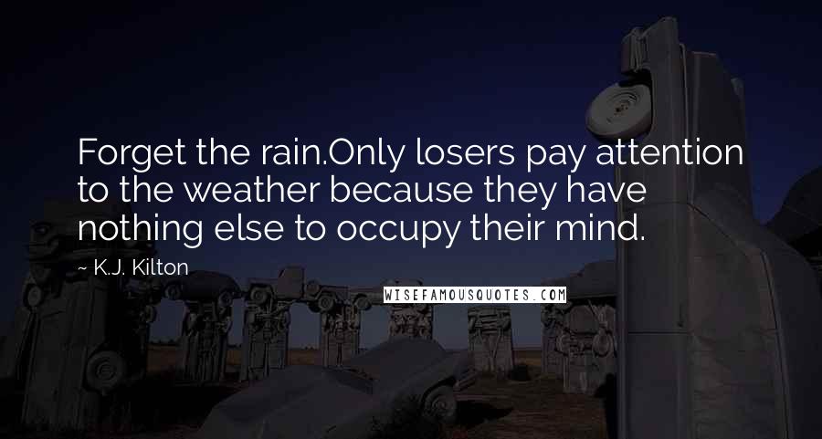 K.J. Kilton Quotes: Forget the rain.Only losers pay attention to the weather because they have nothing else to occupy their mind.