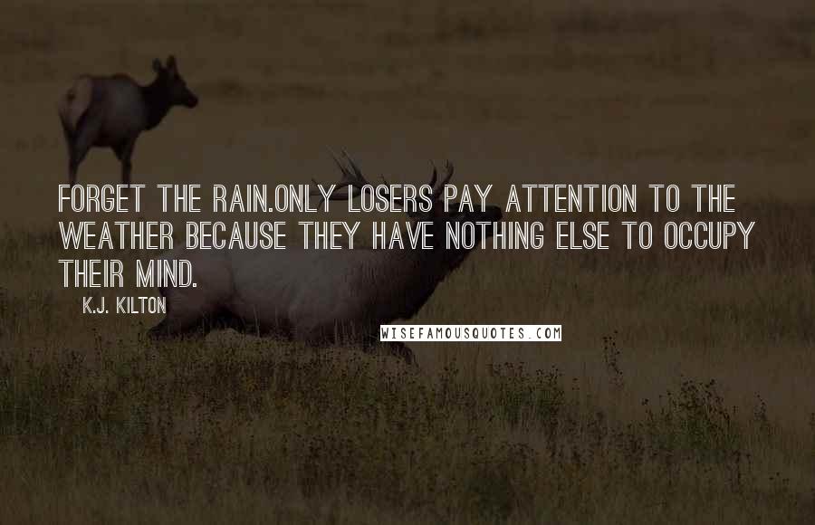 K.J. Kilton Quotes: Forget the rain.Only losers pay attention to the weather because they have nothing else to occupy their mind.