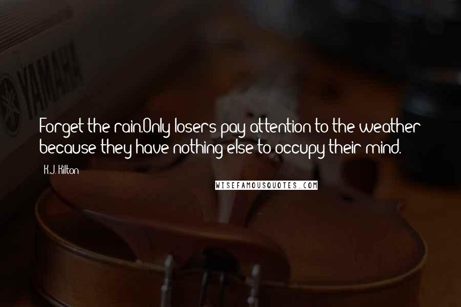 K.J. Kilton Quotes: Forget the rain.Only losers pay attention to the weather because they have nothing else to occupy their mind.