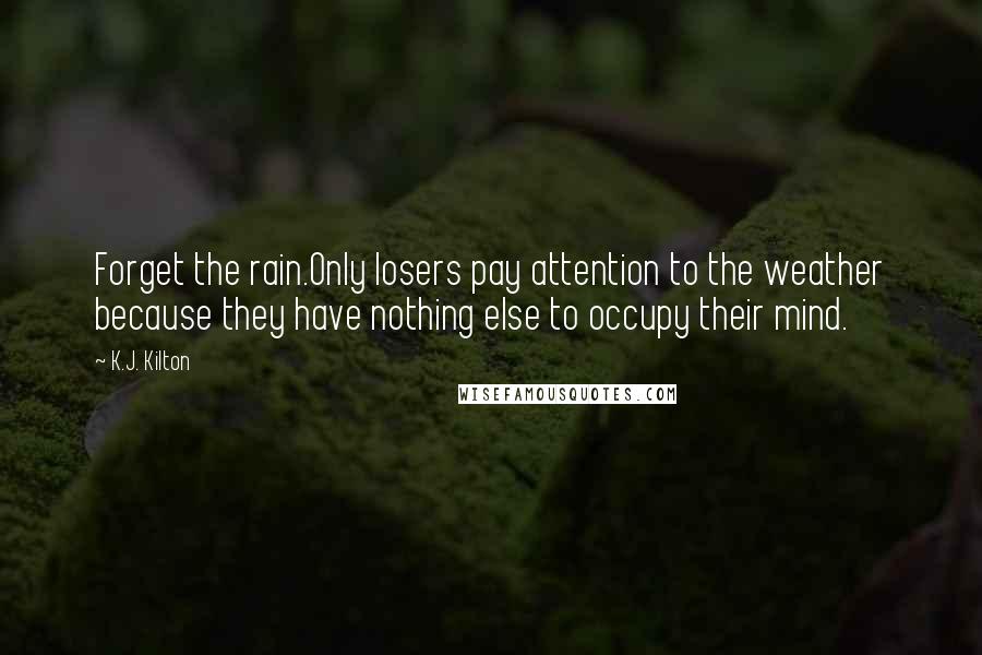 K.J. Kilton Quotes: Forget the rain.Only losers pay attention to the weather because they have nothing else to occupy their mind.