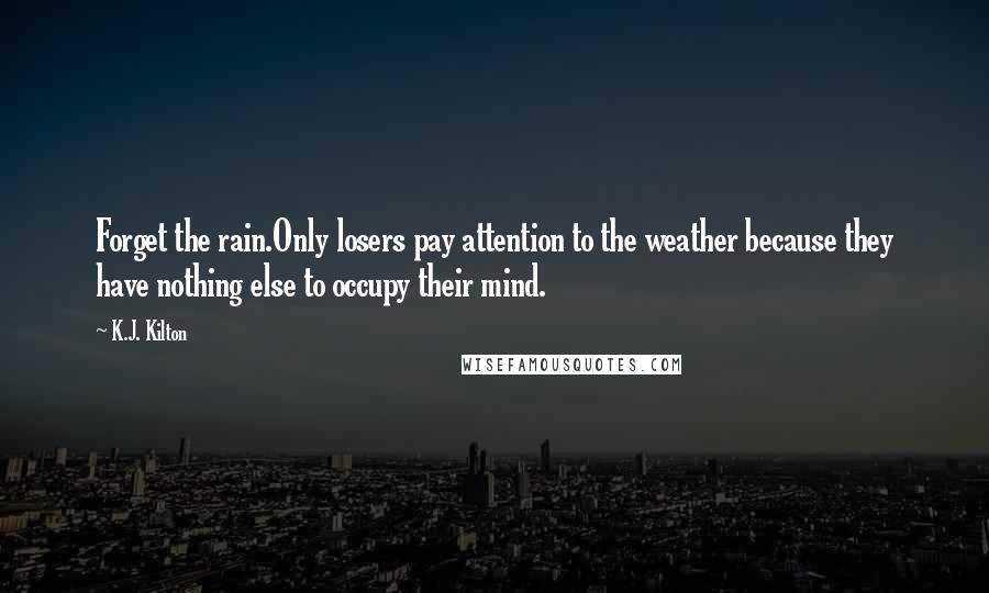 K.J. Kilton Quotes: Forget the rain.Only losers pay attention to the weather because they have nothing else to occupy their mind.