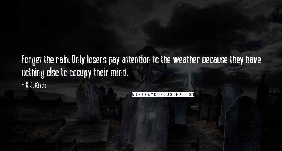 K.J. Kilton Quotes: Forget the rain.Only losers pay attention to the weather because they have nothing else to occupy their mind.