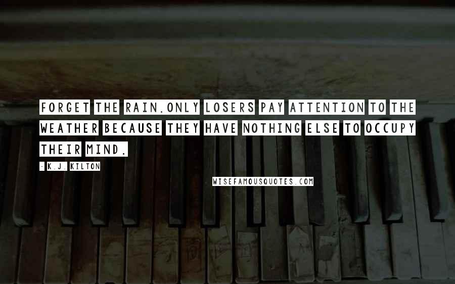 K.J. Kilton Quotes: Forget the rain.Only losers pay attention to the weather because they have nothing else to occupy their mind.