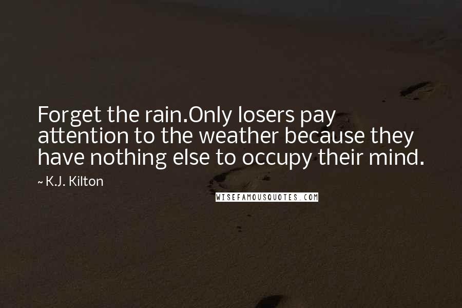 K.J. Kilton Quotes: Forget the rain.Only losers pay attention to the weather because they have nothing else to occupy their mind.