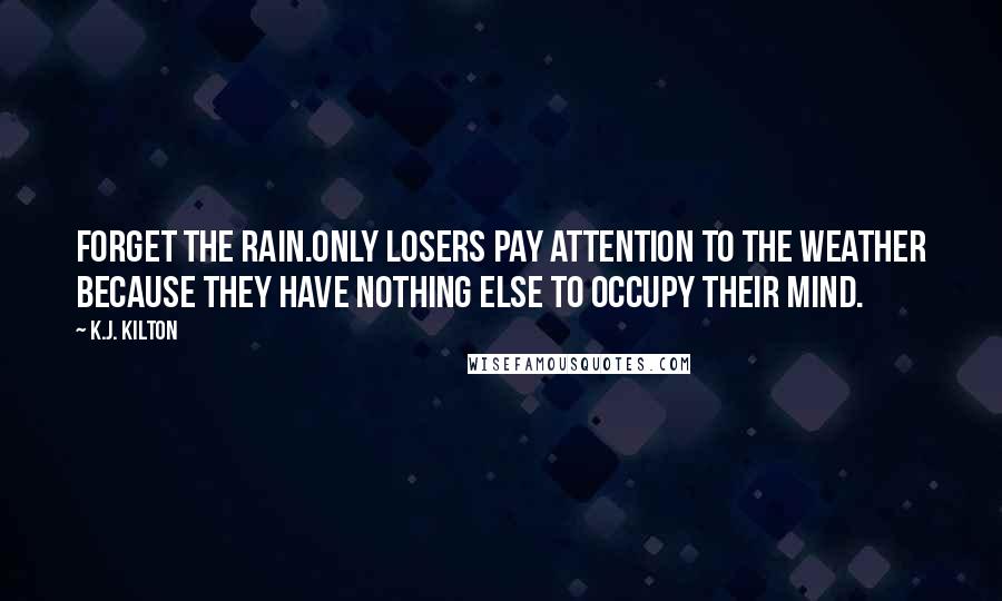 K.J. Kilton Quotes: Forget the rain.Only losers pay attention to the weather because they have nothing else to occupy their mind.