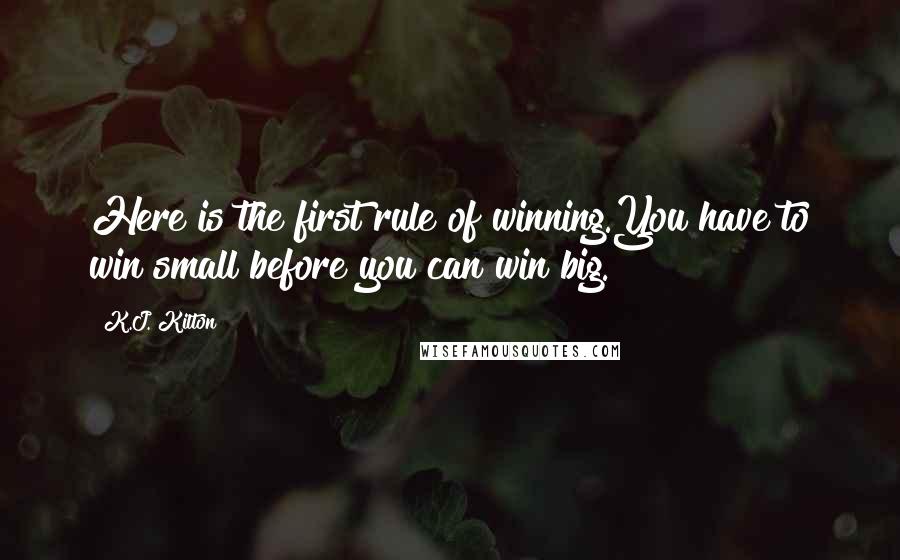 K.J. Kilton Quotes: Here is the first rule of winning.You have to win small before you can win big.