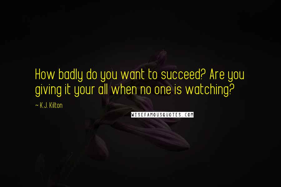 K.J. Kilton Quotes: How badly do you want to succeed? Are you giving it your all when no one is watching?