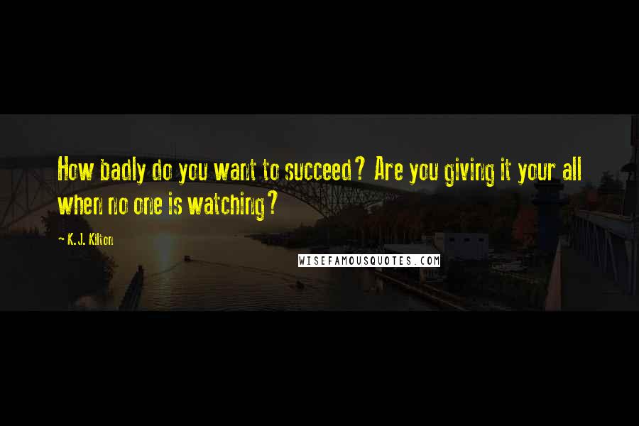 K.J. Kilton Quotes: How badly do you want to succeed? Are you giving it your all when no one is watching?