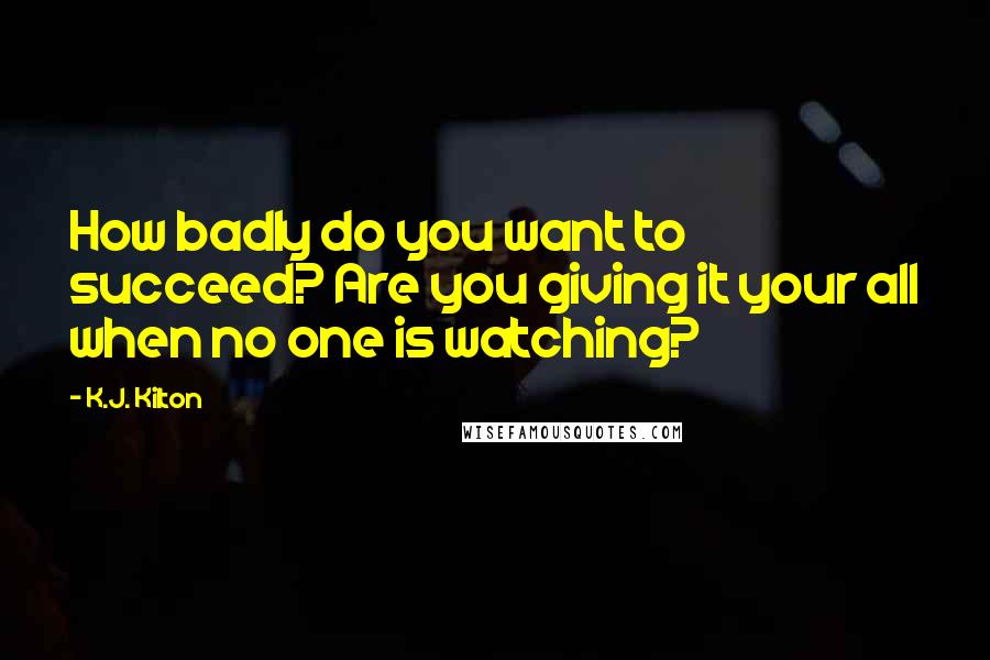 K.J. Kilton Quotes: How badly do you want to succeed? Are you giving it your all when no one is watching?