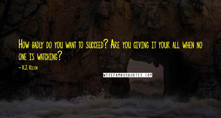 K.J. Kilton Quotes: How badly do you want to succeed? Are you giving it your all when no one is watching?