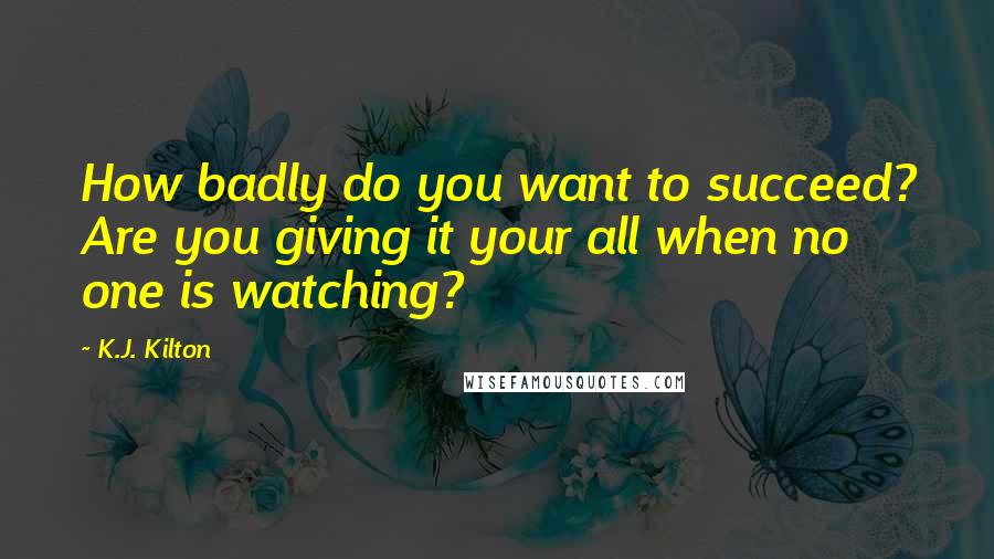 K.J. Kilton Quotes: How badly do you want to succeed? Are you giving it your all when no one is watching?