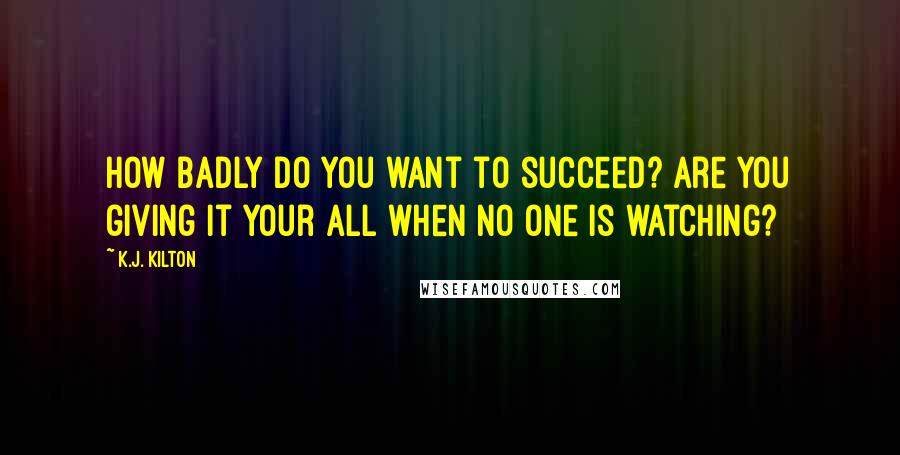 K.J. Kilton Quotes: How badly do you want to succeed? Are you giving it your all when no one is watching?