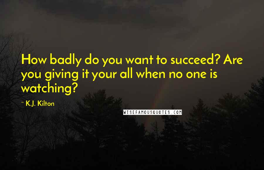 K.J. Kilton Quotes: How badly do you want to succeed? Are you giving it your all when no one is watching?