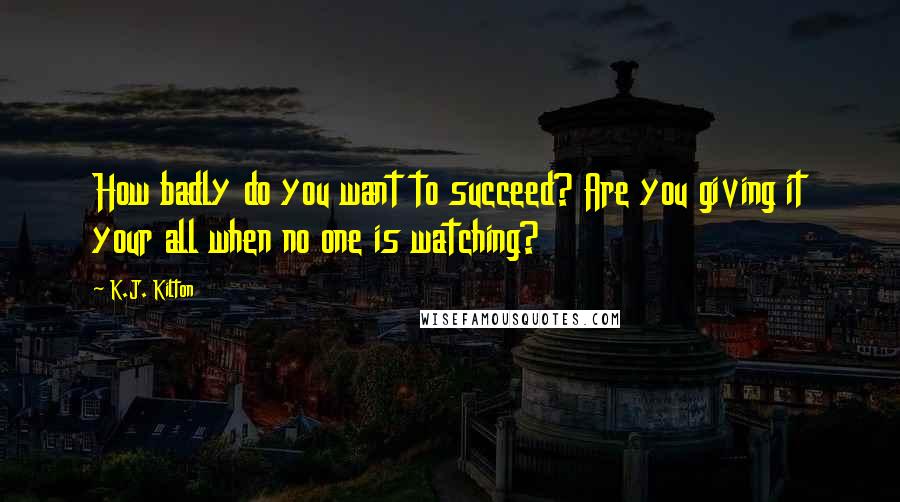 K.J. Kilton Quotes: How badly do you want to succeed? Are you giving it your all when no one is watching?