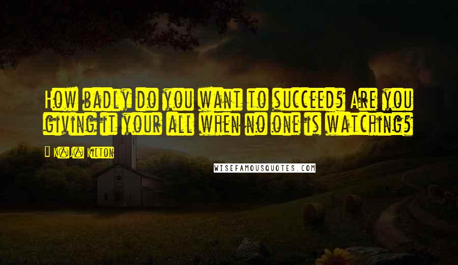 K.J. Kilton Quotes: How badly do you want to succeed? Are you giving it your all when no one is watching?