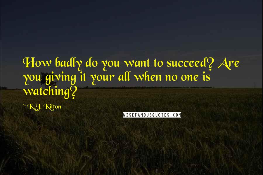 K.J. Kilton Quotes: How badly do you want to succeed? Are you giving it your all when no one is watching?